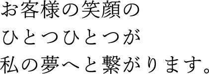 お客様の笑顔のひとつひとつが私の夢へと繋がります。