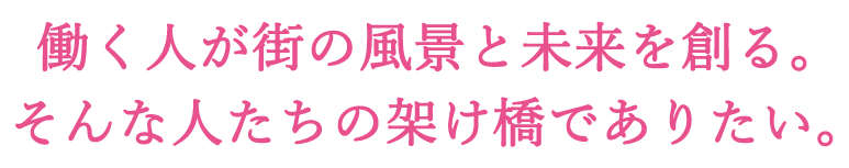 働く人が街の風景と未来を創る。そんな人たちの架け橋でありたい。